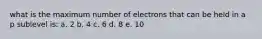 what is the maximum number of electrons that can be held in a p sublevel is: a. 2 b. 4 c. 6 d. 8 e. 10