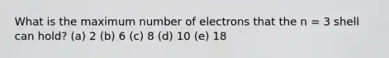 What is the maximum number of electrons that the n = 3 shell can hold? (a) 2 (b) 6 (c) 8 (d) 10 (e) 18