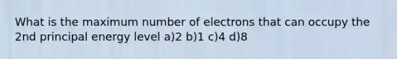 What is the maximum number of electrons that can occupy the 2nd principal energy level a)2 b)1 c)4 d)8