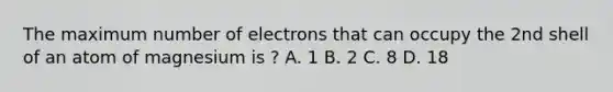 The maximum number of electrons that can occupy the 2nd shell of an atom of magnesium is ? A. 1 B. 2 C. 8 D. 18