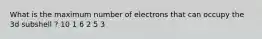 What is the maximum number of electrons that can occupy the 3d subshell ? 10 1 6 2 5 3