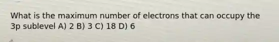 What is the maximum number of electrons that can occupy the 3p sublevel A) 2 B) 3 C) 18 D) 6