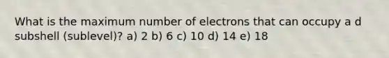 What is the maximum number of electrons that can occupy a d subshell (sublevel)? a) 2 b) 6 c) 10 d) 14 e) 18