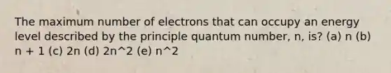 The maximum number of electrons that can occupy an energy level described by the principle quantum number, n, is? (a) n (b) n + 1 (c) 2n (d) 2n^2 (e) n^2