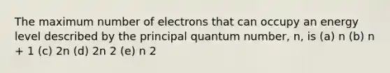 The maximum number of electrons that can occupy an energy level described by the principal quantum number, n, is (a) n (b) n + 1 (c) 2n (d) 2n 2 (e) n 2