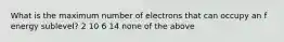 What is the maximum number of electrons that can occupy an f energy sublevel? 2 10 6 14 none of the above