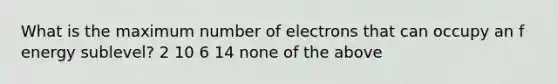 What is the maximum number of electrons that can occupy an f energy sublevel? 2 10 6 14 none of the above