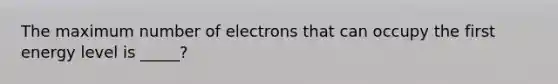 The maximum number of electrons that can occupy the first energy level is _____?