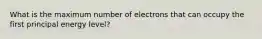 What is the maximum number of electrons that can occupy the first principal energy level?