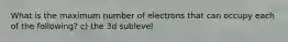 What is the maximum number of electrons that can occupy each of the following? c) the 3d sublevel