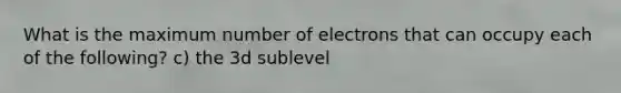 What is the maximum number of electrons that can occupy each of the following? c) the 3d sublevel