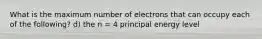 What is the maximum number of electrons that can occupy each of the following? d) the n = 4 principal energy level