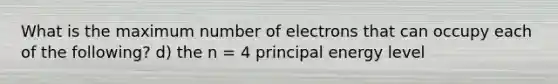 What is the maximum number of electrons that can occupy each of the following? d) the n = 4 principal energy level