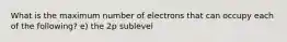 What is the maximum number of electrons that can occupy each of the following? e) the 2p sublevel