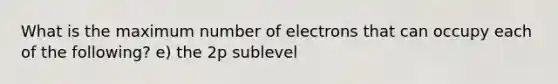 What is the maximum number of electrons that can occupy each of the following? e) the 2p sublevel