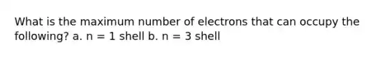 What is the maximum number of electrons that can occupy the following? a. n = 1 shell b. n = 3 shell