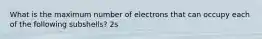 What is the maximum number of electrons that can occupy each of the following subshells? 2s