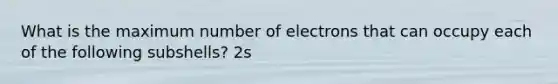 What is the maximum number of electrons that can occupy each of the following subshells? 2s