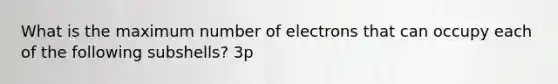 What is the maximum number of electrons that can occupy each of the following subshells? 3p