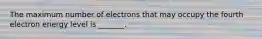 The maximum number of electrons that may occupy the fourth electron energy level is _______.