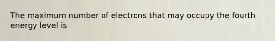 The maximum number of electrons that may occupy the fourth energy level is