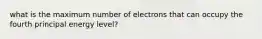 what is the maximum number of electrons that can occupy the fourth principal energy level?