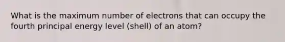 What is the maximum number of electrons that can occupy the fourth principal energy level (shell) of an atom?