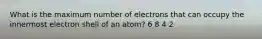 What is the maximum number of electrons that can occupy the innermost electron shell of an atom? 6 8 4 2