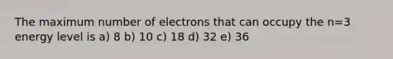 The maximum number of electrons that can occupy the n=3 energy level is a) 8 b) 10 c) 18 d) 32 e) 36