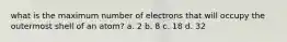 what is the maximum number of electrons that will occupy the outermost shell of an atom? a. 2 b. 8 c. 18 d. 32