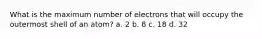 What is the maximum number of electrons that will occupy the outermost shell of an atom? a. 2 b. 8 c. 18 d. 32