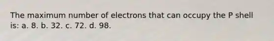 The maximum number of electrons that can occupy the P shell is: a. 8. b. 32. c. 72. d. 98.