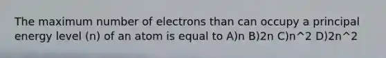 The maximum number of electrons than can occupy a principal energy level (n) of an atom is equal to A)n B)2n C)n^2 D)2n^2