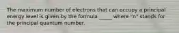 The maximum number of electrons that can occupy a principal energy level is given by the formula _____ where "n" stands for the principal quantum number.