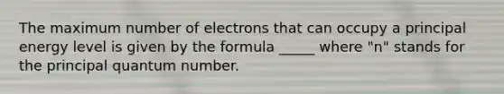 The maximum number of electrons that can occupy a principal energy level is given by the formula _____ where "n" stands for the principal quantum number.