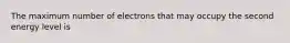 The maximum number of electrons that may occupy the second energy level is