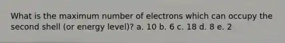 What is the maximum number of electrons which can occupy the second shell (or energy level)? a. 10 b. 6 c. 18 d. 8 e. 2