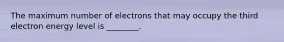 The maximum number of electrons that may occupy the third electron energy level is ________.