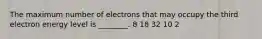 The maximum number of electrons that may occupy the third electron energy level is ________. 8 18 32 10 2