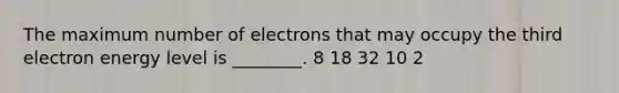 The maximum number of electrons that may occupy the third electron energy level is ________. 8 18 32 10 2