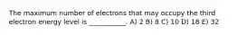 The maximum number of electrons that may occupy the third electron energy level is ___________. A) 2 B) 8 C) 10 D) 18 E) 32