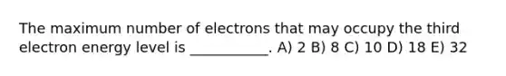 The maximum number of electrons that may occupy the third electron energy level is ___________. A) 2 B) 8 C) 10 D) 18 E) 32