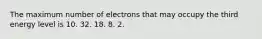 The maximum number of electrons that may occupy the third energy level is 10. 32. 18. 8. 2.