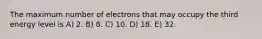 The maximum number of electrons that may occupy the third energy level is A) 2. B) 8. C) 10. D) 18. E) 32.