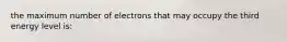 the maximum number of electrons that may occupy the third energy level is: