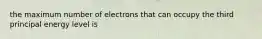 the maximum number of electrons that can occupy the third principal energy level is