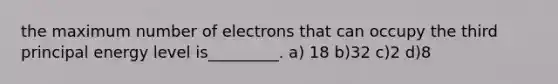 the maximum number of electrons that can occupy the third principal energy level is_________. a) 18 b)32 c)2 d)8