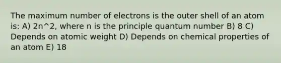 The maximum number of electrons is the outer shell of an atom is: A) 2n^2, where n is the principle quantum number B) 8 C) Depends on atomic weight D) Depends on chemical properties of an atom E) 18