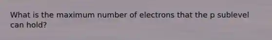 What is the maximum number of electrons that the p sublevel can hold?