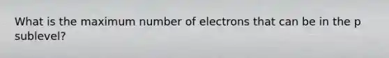 What is the maximum number of electrons that can be in the p sublevel?